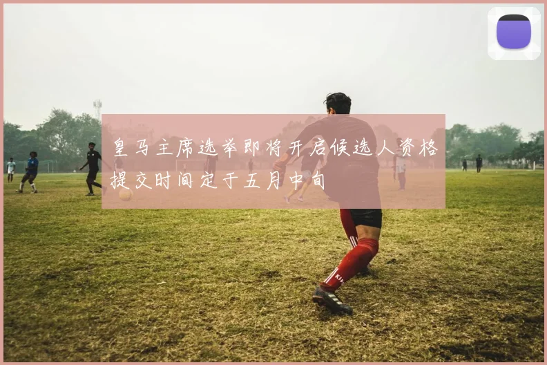 皇马主席选举即将开启候选人资格提交时间定于五月中旬