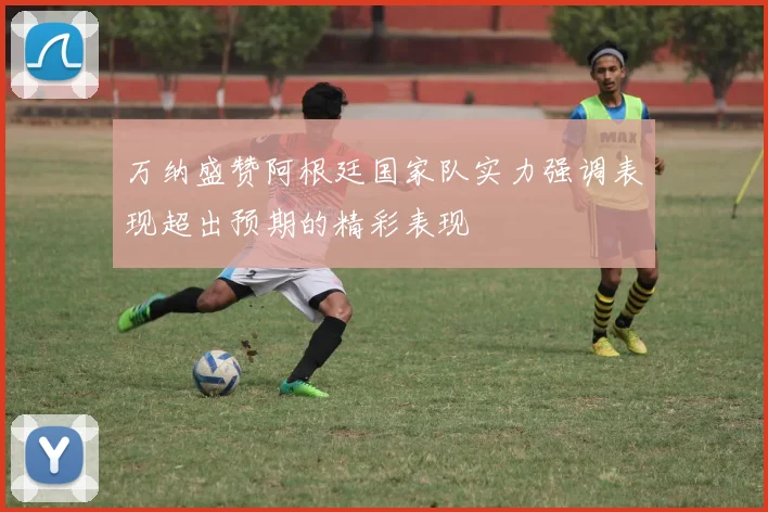 万纳盛赞阿根廷国家队实力强调表现超出预期的精彩表现