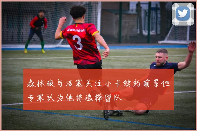 森林狼与活塞关注小卡续约前景但专家认为他将选择留队