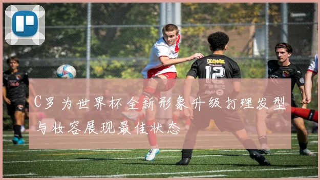 C罗为世界杯全新形象升级打理发型与妆容展现最佳状态
