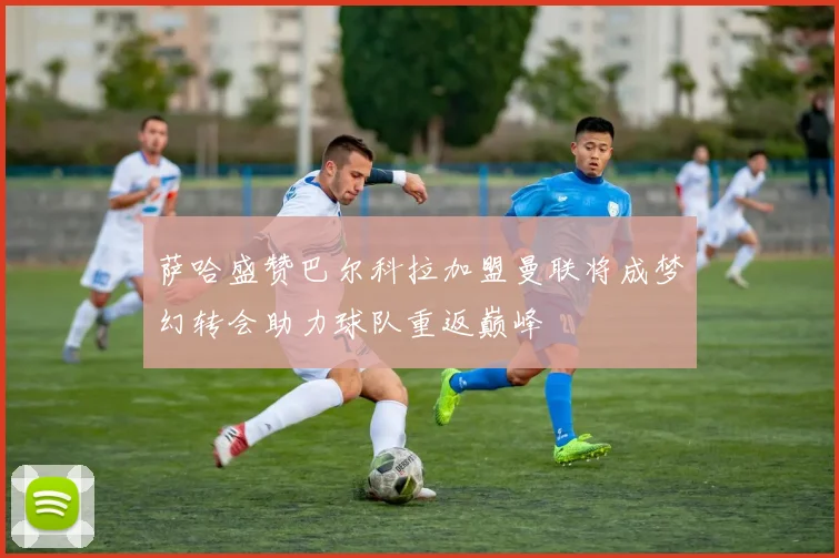 萨哈盛赞巴尔科拉加盟曼联将成梦幻转会助力球队重返巅峰