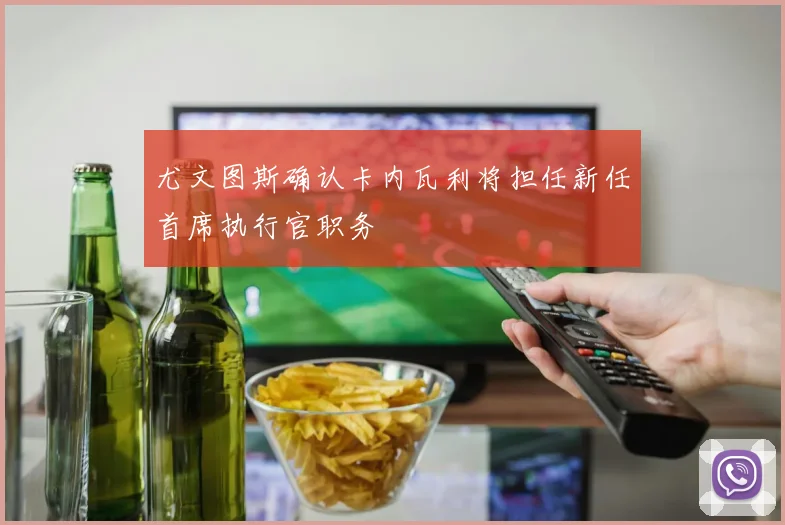 尤文图斯确认卡内瓦利将担任新任首席执行官职务