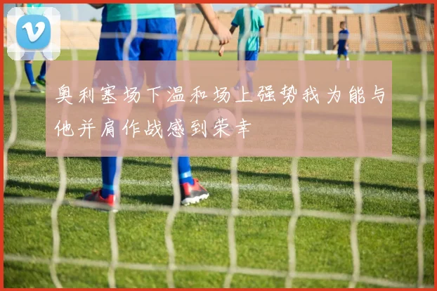 奥利塞场下温和场上强势我为能与他并肩作战感到荣幸