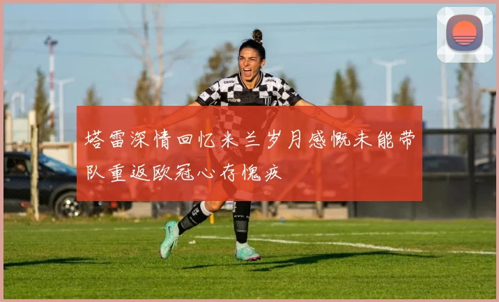 塔雷深情回忆米兰岁月感慨未能带队重返欧冠心存愧疚