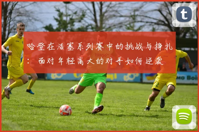 哈登在活塞系列赛中的挑战与挣扎：面对年轻高大的对手如何逆袭