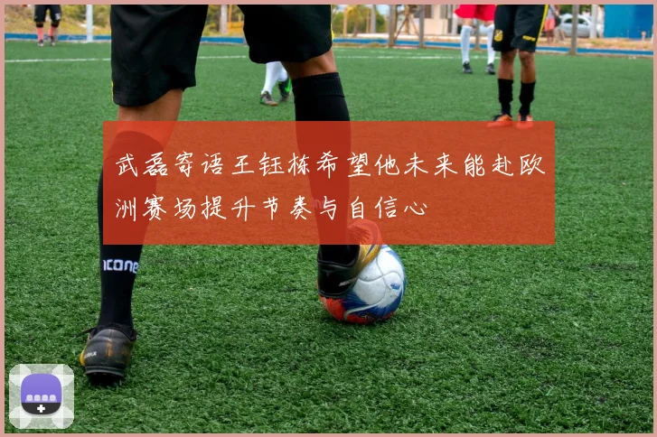 武磊寄语王钰栋希望他未来能赴欧洲赛场提升节奏与自信心