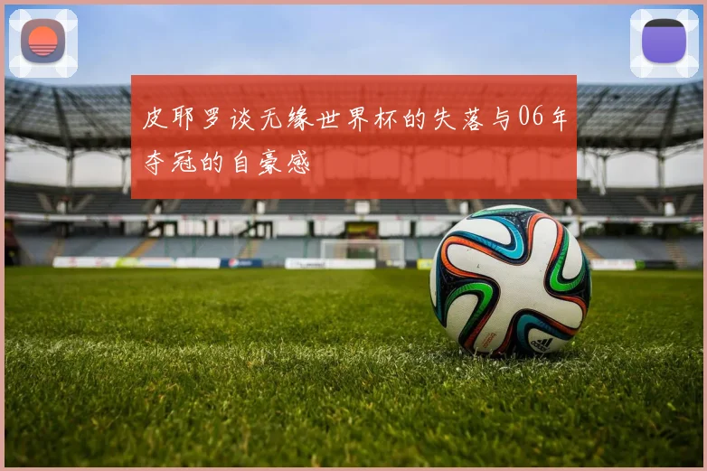 皮耶罗谈无缘世界杯的失落与06年夺冠的自豪感
