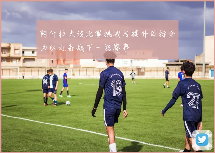 阿什拉夫谈比赛挑战与提升目标全力以赴备战下一场赛事